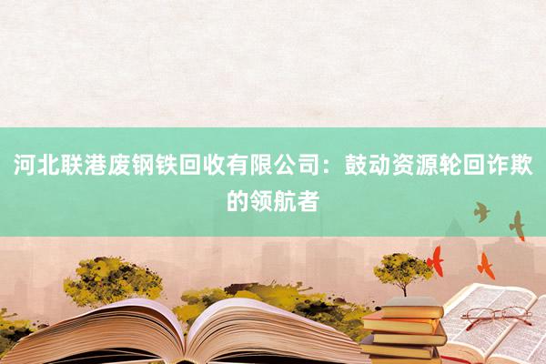 河北联港废钢铁回收有限公司：鼓动资源轮回诈欺的领航者